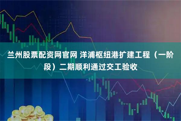 兰州股票配资网官网 洋浦枢纽港扩建工程（一阶段）二期顺利通过交工验收