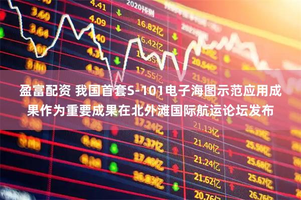 盈富配资 我国首套S-101电子海图示范应用成果作为重要成果在北外滩国际航运论坛发布