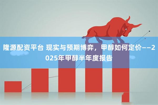 隆源配资平台 现实与预期博弈，甲醇如何定价——2025年甲醇半年度报告