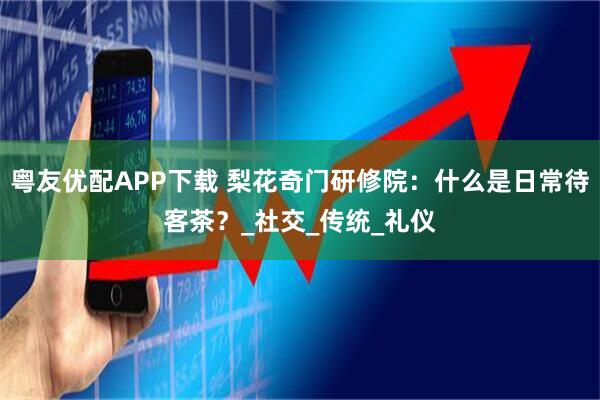 粤友优配APP下载 梨花奇门研修院：什么是日常待客茶？_社交_传统_礼仪