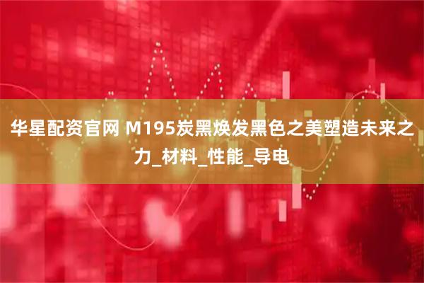 华星配资官网 M195炭黑焕发黑色之美塑造未来之力_材料_性能_导电