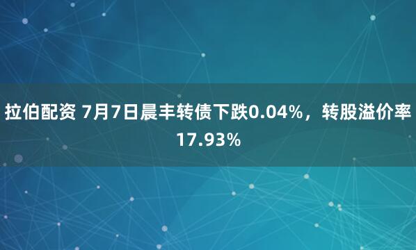 拉伯配资 7月7日晨丰转债下跌0.04%，转股溢价率17.93%