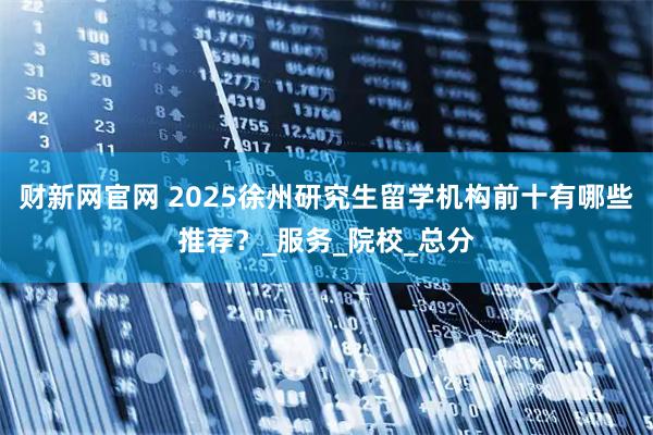 财新网官网 2025徐州研究生留学机构前十有哪些推荐?_服务_院校_总分