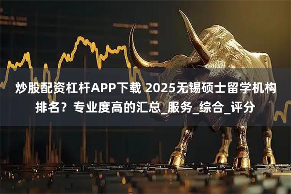 炒股配资杠杆APP下载 2025无锡硕士留学机构排名?专业度高的汇总_服务_综合_评分