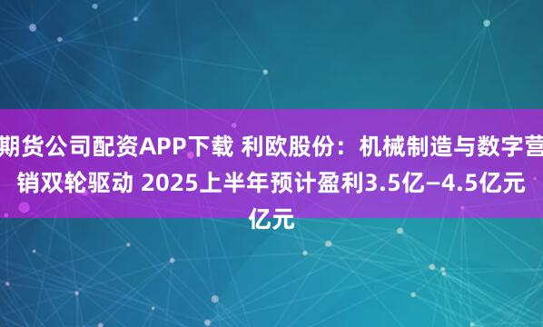 期货公司配资APP下载 利欧股份：机械制造与数字营销双轮驱动 2025上半年预计盈利3.5亿—4.5亿元