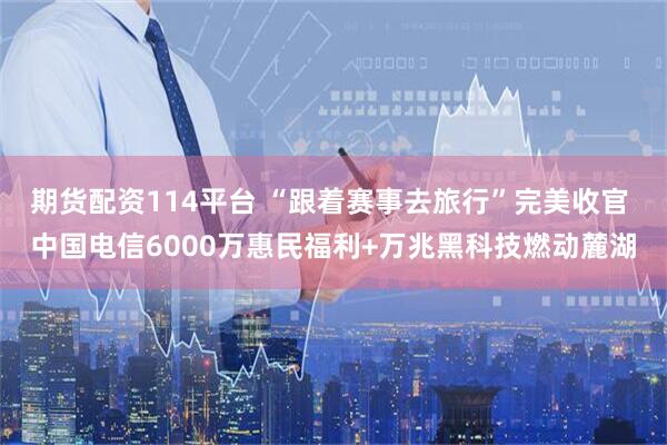 期货配资114平台 “跟着赛事去旅行”完美收官 中国电信6000万惠民福利+万兆黑科技燃动麓湖