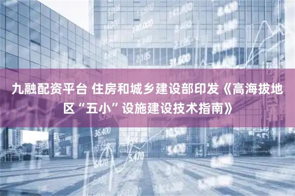 九融配资平台 住房和城乡建设部印发《高海拔地区“五小”设施建设技术指南》