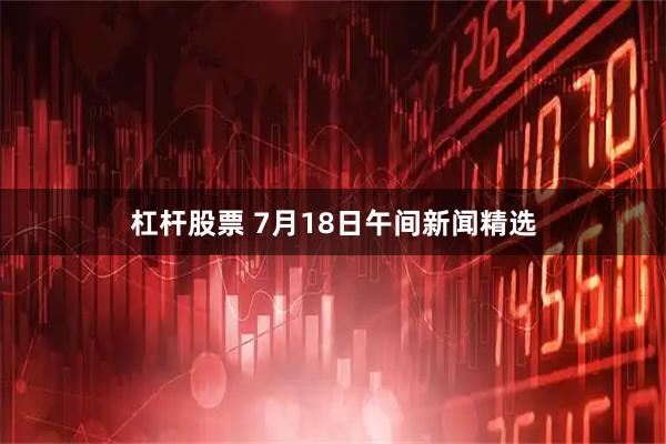 杠杆股票 7月18日午间新闻精选