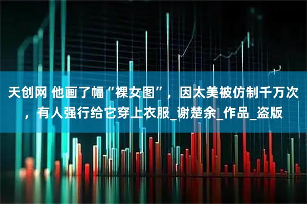 天创网 他画了幅“裸女图”,因太美被仿制千万次,有人强行给它穿上衣服_谢楚余_作品_盗版