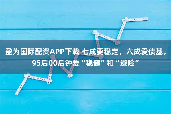 盈为国际配资APP下载 七成要稳定，六成爱债基，95后00后钟爱“稳健”和“避险”