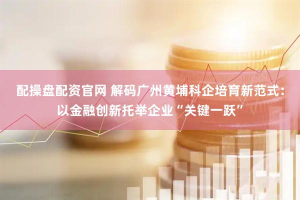 配操盘配资官网 解码广州黄埔科企培育新范式：以金融创新托举企业“关键一跃”
