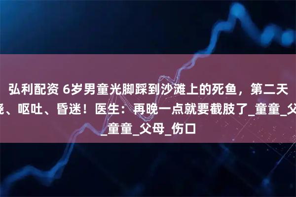 弘利配资 6岁男童光脚踩到沙滩上的死鱼，第二天突然高烧、呕吐、昏迷！医生：再晚一点就要截肢了_童童_父母_伤口