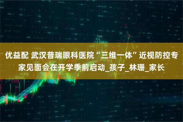 优益配 武汉普瑞眼科医院“三维一体”近视防控专家见面会在开学季前启动_孩子_林珊_家长