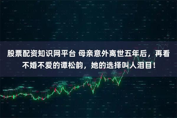 股票配资知识网平台 母亲意外离世五年后，再看不婚不爱的谭松韵，她的选择叫人泪目！