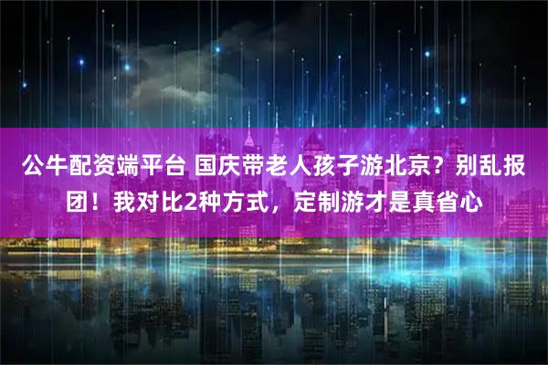 公牛配资端平台 国庆带老人孩子游北京?别乱报团!我对比2种方式,定制游才是真省心