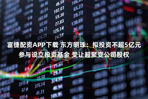 富捷配资APP下载 东方明珠：拟投资不超5亿元参与设立投资基金 受让超聚变公司股权