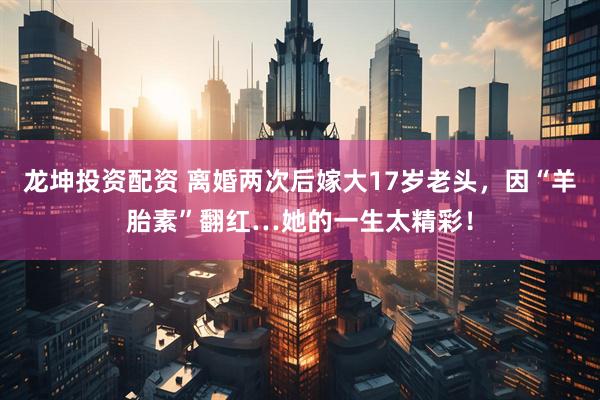 龙坤投资配资 离婚两次后嫁大17岁老头,因“羊胎素”翻红…她的一生太精彩!