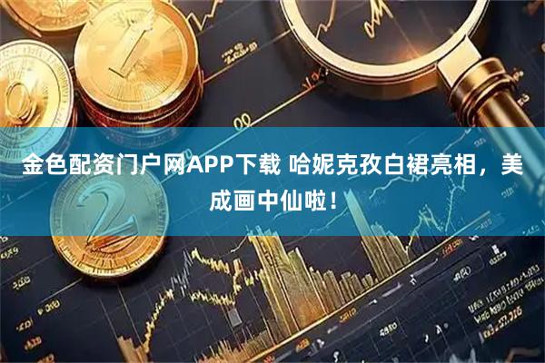 金色配资门户网APP下载 哈妮克孜白裙亮相,美成画中仙啦!