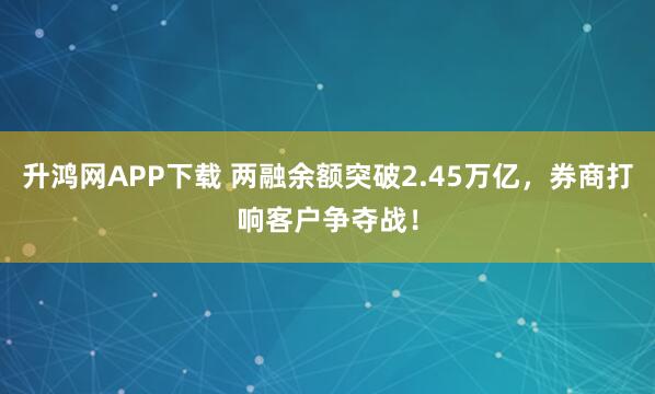 升鸿网APP下载 两融余额突破2.45万亿，券商打响客户争夺战！