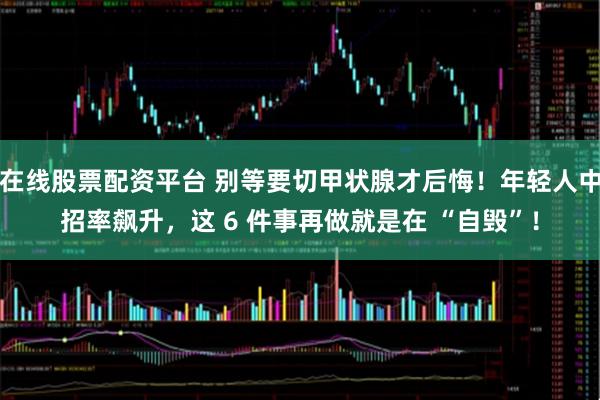 在线股票配资平台 别等要切甲状腺才后悔!年轻人中招率飙升,这 6 件事再做就是在 “自毁”!