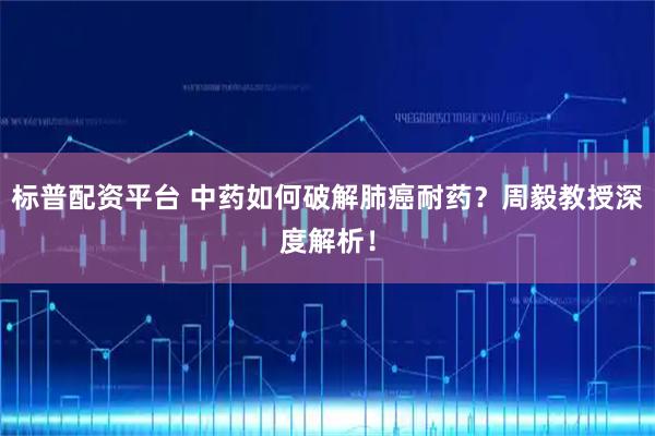 标普配资平台 中药如何破解肺癌耐药?周毅教授深度解析!