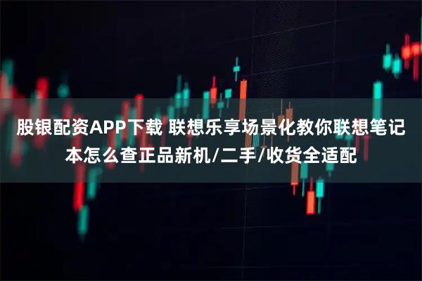 股银配资APP下载 联想乐享场景化教你联想笔记本怎么查正品新机/二手/收货全适配